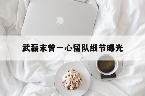 武磊末曾一心留队细节曝光(谢贤进ICU后一心要等谢霆锋回香港)